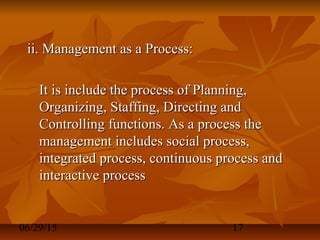 06/29/15 17
ii. Management as a Process:ii. Management as a Process:
It is include the process of Planning,It is include the process of Planning,
Organizing, Staffing, Directing andOrganizing, Staffing, Directing and
Controlling functions. As a process theControlling functions. As a process the
management includes social process,management includes social process,
integrated process, continuous process andintegrated process, continuous process and
interactive processinteractive process
 