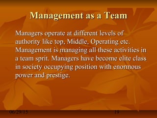 06/29/15 19
Management as a TeamManagement as a Team
Managers operate at different levels ofManagers operate at different levels of
authority like top, Middle, Operating etc.authority like top, Middle, Operating etc.
Management is managing all these activities inManagement is managing all these activities in
a team sprit. Managers have become elite classa team sprit. Managers have become elite class
in society occupying position with enormousin society occupying position with enormous
power and prestige.power and prestige.
 