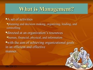 06/29/15 2
What is Management?What is Management?What is Management?What is Management?
A set of activitiesA set of activities
planning and decision making, organizing, leading, andplanning and decision making, organizing, leading, and
controllingcontrolling
directed at an organization’s resourcesdirected at an organization’s resources
human, financial, physical, and informationhuman, financial, physical, and information
with the aim of achieving organizational goalswith the aim of achieving organizational goals
in an efficient and effectivein an efficient and effective
manner.manner.
 