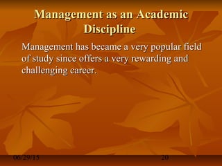 06/29/15 20
Management as an AcademicManagement as an Academic
DisciplineDiscipline
Management has became a very popular fieldManagement has became a very popular field
of study since offers a very rewarding andof study since offers a very rewarding and
challenging career.challenging career.
 