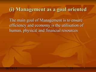 06/29/15 23
(i) Management as a goal oriented(i) Management as a goal oriented
The main goal of Management is to ensureThe main goal of Management is to ensure
efficiency and economy is the utilisation ofefficiency and economy is the utilisation of
human, physical and financial resourceshuman, physical and financial resources
 