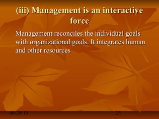 06/29/15 25
(iii) Management is an interactive(iii) Management is an interactive
forceforce
Management reconciles the individual goalsManagement reconciles the individual goals
with organizational goals. It integrates humanwith organizational goals. It integrates human
and other resourcesand other resources
 