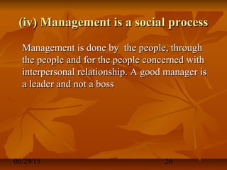 06/29/15 26
(iv) Management is a social process(iv) Management is a social process
Management is done by the people, throughManagement is done by the people, through
the people and for the people concerned withthe people and for the people concerned with
interpersonal relationship. A good manager isinterpersonal relationship. A good manager is
a leader and not a bossa leader and not a boss
 