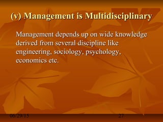 06/29/15 27
(v) Management is Multidisciplinary(v) Management is Multidisciplinary
Management depends up on wide knowledgeManagement depends up on wide knowledge
derived from several discipline likederived from several discipline like
engineering, sociology, psychology,engineering, sociology, psychology,
economics etc.economics etc.
 