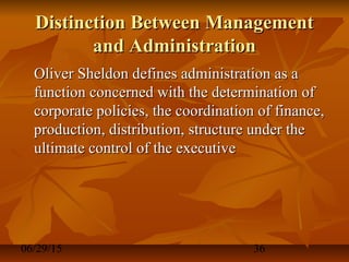 06/29/15 36
Distinction Between ManagementDistinction Between Management
and Administrationand Administration
Oliver Sheldon defines administration as aOliver Sheldon defines administration as a
function concerned with the determination offunction concerned with the determination of
corporate policies, the coordination of finance,corporate policies, the coordination of finance,
production, distribution, structure under theproduction, distribution, structure under the
ultimate control of the executiveultimate control of the executive
 