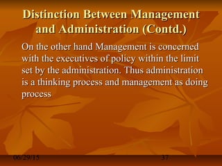 06/29/15 37
Distinction Between ManagementDistinction Between Management
and Administration (Contd.)and Administration (Contd.)
On the other hand Management is concernedOn the other hand Management is concerned
with the executives of policy within the limitwith the executives of policy within the limit
set by the administration. Thus administrationset by the administration. Thus administration
is a thinking process and management as doingis a thinking process and management as doing
processprocess
 