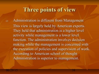06/29/15 38
Three points of viewThree points of view
(i)(i) Administration is different from ManagementAdministration is different from Management
This view is largely held by American experts.This view is largely held by American experts.
They held that administration is a higher levelThey held that administration is a higher level
activity while management is a lower levelactivity while management is a lower level
function. The administration involves decisionfunction. The administration involves decision
making while the management is concerned withmaking while the management is concerned with
the execution of policies and supervision of work.the execution of policies and supervision of work.
According to American school of thoughtAccording to American school of thought
Administration is superior to management.Administration is superior to management.
 