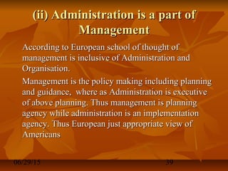 06/29/15 39
(ii) Administration is a part of(ii) Administration is a part of
ManagementManagement
According to European school of thought ofAccording to European school of thought of
management is inclusive of Administration andmanagement is inclusive of Administration and
Organisation.Organisation.
Management is the policy making including planningManagement is the policy making including planning
and guidance, where as Administration is executiveand guidance, where as Administration is executive
of above planning. Thus management is planningof above planning. Thus management is planning
agency while administration is an implementationagency while administration is an implementation
agency. Thus European just appropriate view ofagency. Thus European just appropriate view of
AmericansAmericans
 