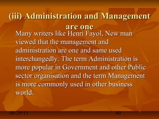 06/29/15 40
(iii) Administration and Management(iii) Administration and Management
are oneare one
Many writers like Henri Fayol, New manMany writers like Henri Fayol, New man
viewed that the management andviewed that the management and
administration are one and same usedadministration are one and same used
interchangedly. The term Administration isinterchangedly. The term Administration is
more popular in Government and other Publicmore popular in Government and other Public
sector organisation and the term Managementsector organisation and the term Management
is more commonly used in other businessis more commonly used in other business
world.world.
 