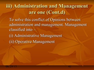 06/29/15 41
iii) Administration and Managementiii) Administration and Management
are one (Cont.d)are one (Cont.d)
To solve this conflict of Opinions betweenTo solve this conflict of Opinions between
administration and management. Managementadministration and management. Management
classified into –classified into –
(i) Administrative Management(i) Administrative Management
(ii) Operative Management(ii) Operative Management
 
