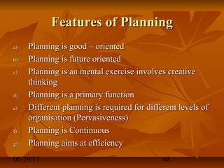 06/29/15 48
Features of PlanningFeatures of Planning
a)a) Planning is good – orientedPlanning is good – oriented
b)b) Planning is future orientedPlanning is future oriented
c)c) Planning is an mental exercise involves creativePlanning is an mental exercise involves creative
thinkingthinking
d)d) Planning is a primary functionPlanning is a primary function
e)e) Different planning is required for different levels ofDifferent planning is required for different levels of
organisation (Pervasiveness)organisation (Pervasiveness)
f)f) Planning is ContinuousPlanning is Continuous
g)g) Planning aims at efficiencyPlanning aims at efficiency
 