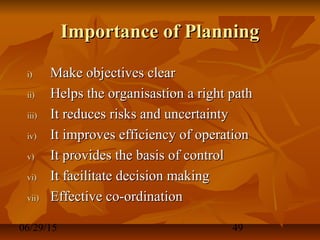 06/29/15 49
Importance of PlanningImportance of Planning
i)i) Make objectives clearMake objectives clear
ii)ii) Helps the organisastion a right pathHelps the organisastion a right path
iii)iii) It reduces risks and uncertaintyIt reduces risks and uncertainty
iv)iv) It improves efficiency of operationIt improves efficiency of operation
v)v) It provides the basis of controlIt provides the basis of control
vi)vi) It facilitate decision makingIt facilitate decision making
vii)vii) Effective co-ordinationEffective co-ordination
 