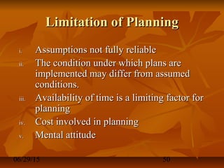 06/29/15 50
Limitation of PlanningLimitation of Planning
i.i. Assumptions not fully reliableAssumptions not fully reliable
ii.ii. The condition under which plans areThe condition under which plans are
implemented may differ from assumedimplemented may differ from assumed
conditions.conditions.
iii.iii. Availability of time is a limiting factor forAvailability of time is a limiting factor for
planningplanning
iv.iv. Cost involved in planningCost involved in planning
v.v. Mental attitudeMental attitude
 