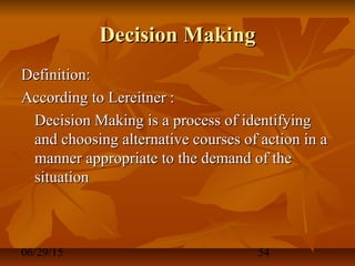 06/29/15 54
Decision MakingDecision Making
Definition:Definition:
According to Lereitner :According to Lereitner :
Decision Making is a process of identifyingDecision Making is a process of identifying
and choosing alternative courses of action in aand choosing alternative courses of action in a
manner appropriate to the demand of themanner appropriate to the demand of the
situationsituation
 