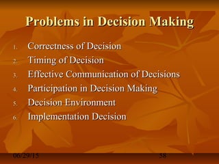 06/29/15 58
Problems in Decision MakingProblems in Decision Making
1.1. Correctness of DecisionCorrectness of Decision
2.2. Timing of DecisionTiming of Decision
3.3. Effective Communication of DecisionsEffective Communication of Decisions
4.4. Participation in Decision MakingParticipation in Decision Making
5.5. Decision EnvironmentDecision Environment
6.6. Implementation DecisionImplementation Decision
 