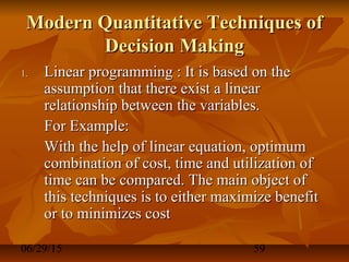 06/29/15 59
Modern Quantitative Techniques ofModern Quantitative Techniques of
Decision MakingDecision Making
1.1. Linear programming : It is based on theLinear programming : It is based on the
assumption that there exist a linearassumption that there exist a linear
relationship between the variables.relationship between the variables.
For Example:For Example:
With the help of linear equation, optimumWith the help of linear equation, optimum
combination of cost, time and utilization ofcombination of cost, time and utilization of
time can be compared. The main object oftime can be compared. The main object of
this techniques is to either maximize benefitthis techniques is to either maximize benefit
or to minimizes costor to minimizes cost
 