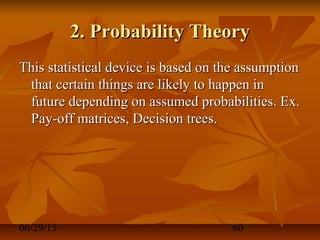 06/29/15 60
2. Probability Theory2. Probability Theory
This statistical device is based on the assumptionThis statistical device is based on the assumption
that certain things are likely to happen inthat certain things are likely to happen in
future depending on assumed probabilities. Ex.future depending on assumed probabilities. Ex.
Pay-off matrices, Decision trees.Pay-off matrices, Decision trees.
 