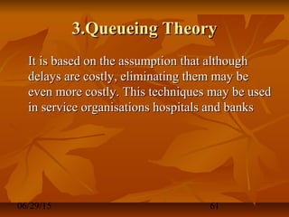 06/29/15 61
3.Queueing Theory3.Queueing Theory
It is based on the assumption that althoughIt is based on the assumption that although
delays are costly, eliminating them may bedelays are costly, eliminating them may be
even more costly. This techniques may be usedeven more costly. This techniques may be used
in service organisations hospitals and banksin service organisations hospitals and banks
 