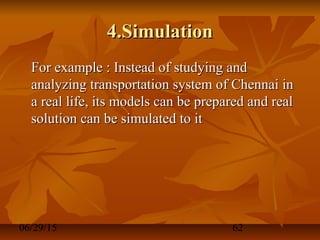06/29/15 62
4.Simulation4.Simulation
For example : Instead of studying andFor example : Instead of studying and
analyzing transportation system of Chennai inanalyzing transportation system of Chennai in
a real life, its models can be prepared and reala real life, its models can be prepared and real
solution can be simulated to itsolution can be simulated to it
 