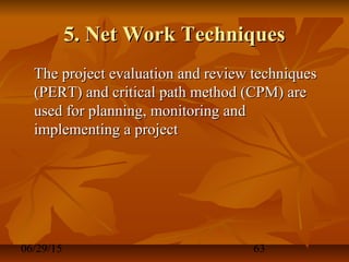 06/29/15 63
5. Net Work Techniques5. Net Work Techniques
The project evaluation and review techniquesThe project evaluation and review techniques
(PERT) and critical path method (CPM) are(PERT) and critical path method (CPM) are
used for planning, monitoring andused for planning, monitoring and
implementing a projectimplementing a project
 