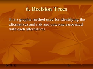 06/29/15 64
6. Decision Trees6. Decision Trees
It is a graphic method used for identifying theIt is a graphic method used for identifying the
alternatives and risk and outcome associatedalternatives and risk and outcome associated
with each alternativeswith each alternatives
 