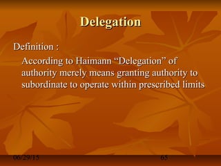 06/29/15 65
DelegationDelegation
Definition :Definition :
According to Haimann “Delegation” ofAccording to Haimann “Delegation” of
authority merely means granting authority toauthority merely means granting authority to
subordinate to operate within prescribed limitssubordinate to operate within prescribed limits
 
