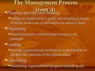 06/29/15 7
The Management ProcessThe Management Process
(cont’d)(cont’d) Planning and Decision MakingPlanning and Decision Making
 Setting an organization’s goals and selecting a courseSetting an organization’s goals and selecting a course
of action from a set of alternatives to achieve them.of action from a set of alternatives to achieve them.
 OrganizingOrganizing
 Determining how activities and resources areDetermining how activities and resources are
grouped.grouped.
 LeadingLeading
 Getting organizational members to work together toGetting organizational members to work together to
advance the interests of the organization.advance the interests of the organization.
 ControllingControlling
 Monitoring organizational progress towards goals.Monitoring organizational progress towards goals.
 