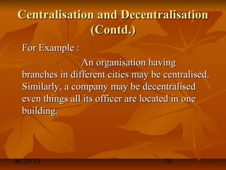 06/29/15 70
Centralisation and DecentralisationCentralisation and Decentralisation
(Contd.)(Contd.)
For Example :For Example :
An organisation havingAn organisation having
branches in different cities may be centralised.branches in different cities may be centralised.
Similarly, a company may be decentralisedSimilarly, a company may be decentralised
even things all its officer are located in oneeven things all its officer are located in one
building.building.
 