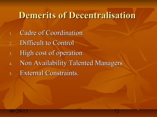 06/29/15 72
Demerits of DecentralisationDemerits of Decentralisation
1.1. Cadre of CoordinationCadre of Coordination
2.2. Difficult to ControlDifficult to Control
3.3. High cost of operationHigh cost of operation
4.4. Non Availability Talented ManagersNon Availability Talented Managers
5.5. External Constraints.External Constraints.
 