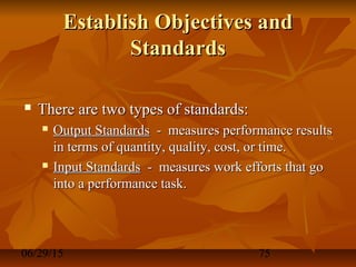 06/29/15 75
Establish Objectives andEstablish Objectives and
StandardsStandards
 There are two types of standards:There are two types of standards:
 Output StandardsOutput Standards - measures performance results- measures performance results
in terms of quantity, quality, cost, or time.in terms of quantity, quality, cost, or time.
 Input StandardsInput Standards - measures work efforts that go- measures work efforts that go
into a performance task.into a performance task.
 