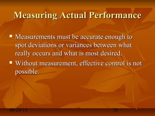 06/29/15 76
Measuring Actual PerformanceMeasuring Actual Performance
 Measurements must be accurate enough toMeasurements must be accurate enough to
spot deviations or variances between whatspot deviations or variances between what
really occurs and what is most desired.really occurs and what is most desired.
 Without measurement, effective control is notWithout measurement, effective control is not
possible.possible.
 