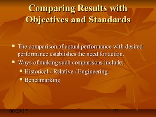 06/29/15 77
Comparing Results withComparing Results with
Objectives and StandardsObjectives and Standards
 The comparison of actual performance with desiredThe comparison of actual performance with desired
performance establishes the need for action.performance establishes the need for action.
 Ways of making such comparisons include:Ways of making such comparisons include:
 Historical / Relative / EngineeringHistorical / Relative / Engineering
 BenchmarkingBenchmarking
 