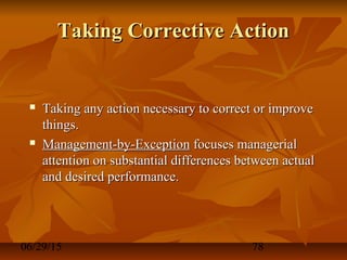 06/29/15 78
Taking Corrective ActionTaking Corrective Action
 Taking any action necessary to correct or improveTaking any action necessary to correct or improve
things.things.
 Management-by-ExceptionManagement-by-Exception focuses managerialfocuses managerial
attention on substantial differences between actualattention on substantial differences between actual
and desired performance.and desired performance.
 