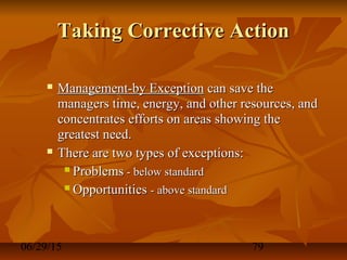06/29/15 79
Taking Corrective ActionTaking Corrective Action
 Management-by ExceptionManagement-by Exception can save thecan save the
managers time, energy, and other resources, andmanagers time, energy, and other resources, and
concentrates efforts on areas showing theconcentrates efforts on areas showing the
greatest need.greatest need.
 There are two types of exceptions:There are two types of exceptions:
 ProblemsProblems - below standard- below standard
 OpportunitiesOpportunities - above standard- above standard
 