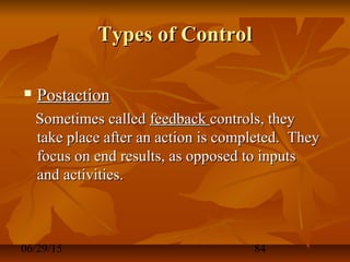 06/29/15 84
Types of ControlTypes of Control
 PostactionPostaction
Sometimes calledSometimes called feedbackfeedback controls, theycontrols, they
take place after an action is completed. Theytake place after an action is completed. They
focus on end results, as opposed to inputsfocus on end results, as opposed to inputs
and activities.and activities.
 