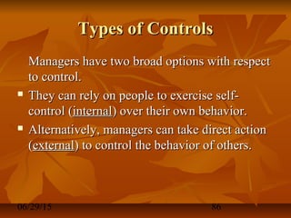 06/29/15 86
Types of ControlsTypes of Controls
Managers have two broad options with respectManagers have two broad options with respect
to control.to control.
 They can rely on people to exercise self-They can rely on people to exercise self-
control (control (internalinternal) over their own behavior.) over their own behavior.
 Alternatively, managers can take direct actionAlternatively, managers can take direct action
((externalexternal) to control the behavior of others.) to control the behavior of others.
 