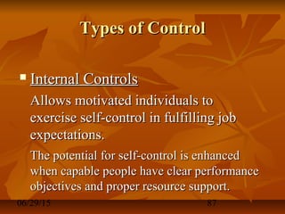 06/29/15 87
Types of ControlTypes of Control
 Internal ControlsInternal Controls
Allows motivated individuals toAllows motivated individuals to
exercise self-control in fulfilling jobexercise self-control in fulfilling job
expectations.expectations.
The potential for self-control is enhancedThe potential for self-control is enhanced
when capable people have clear performancewhen capable people have clear performance
objectives and proper resource support.objectives and proper resource support.
 