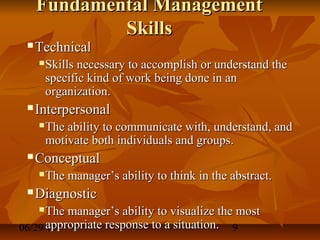 06/29/15 9
Fundamental ManagementFundamental Management
SkillsSkills
 TechnicalTechnical
 Skills necessary to accomplish or understand theSkills necessary to accomplish or understand the
specific kind of work being done in anspecific kind of work being done in an
organization.organization.
 InterpersonalInterpersonal
 The ability to communicate with, understand, andThe ability to communicate with, understand, and
motivate both individuals and groups.motivate both individuals and groups.
 ConceptualConceptual
 The manager’s ability to think in the abstract.The manager’s ability to think in the abstract.
 DiagnosticDiagnostic
 The manager’s ability to visualize the mostThe manager’s ability to visualize the most
appropriate response to a situation.appropriate response to a situation.
 