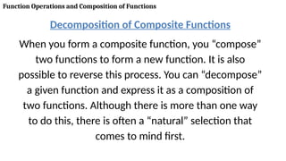 Function Operations and Composition of Functions
Decomposition of Composite Functions
When you form a composite function, you “compose”
two functions to form a new function. It is also
possible to reverse this process. You can “decompose”
a given function and express it as a composition of
two functions. Although there is more than one way
to do this, there is often a “natural” selection that
comes to mind first.
 