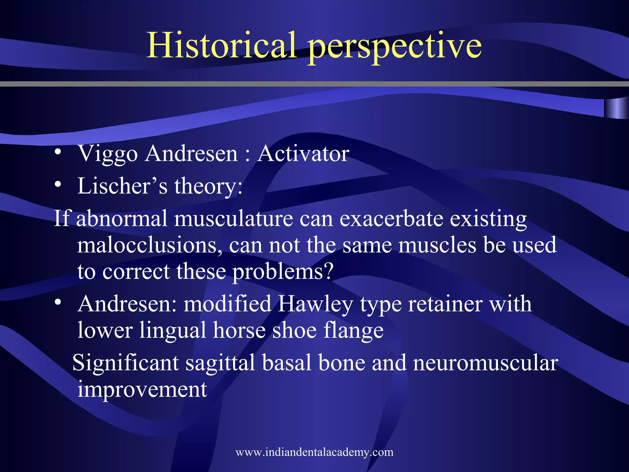 Historical perspective
• Viggo Andresen : Activator
• Lischer’s theory:
If abnormal musculature can exacerbate existing
malocclusions, can not the same muscles be used
to correct these problems?
• Andresen: modified Hawley type retainer with
lower lingual horse shoe flange
Significant sagittal basal bone and neuromuscular
improvement
www.indiandentalacademy.com

 
