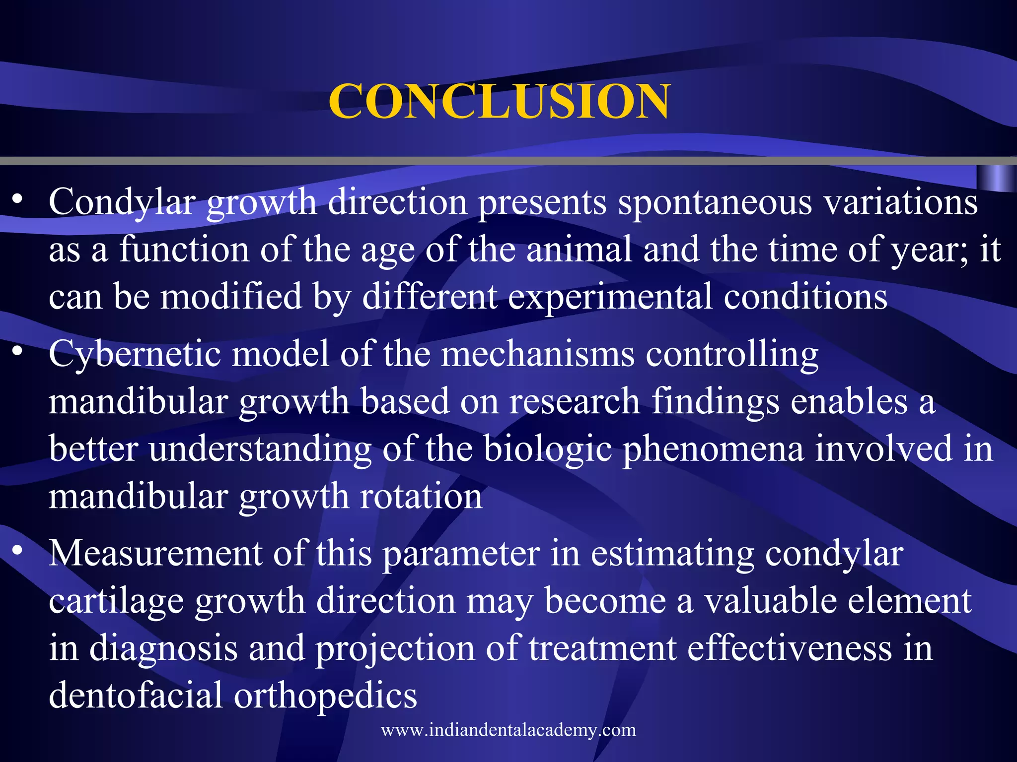 CONCLUSION
• Condylar growth direction presents spontaneous variations
as a function of the age of the animal and the time of year; it
can be modified by different experimental conditions
• Cybernetic model of the mechanisms controlling
mandibular growth based on research findings enables a
better understanding of the biologic phenomena involved in
mandibular growth rotation
• Measurement of this parameter in estimating condylar
cartilage growth direction may become a valuable element
in diagnosis and projection of treatment effectiveness in
dentofacial orthopedics
www.indiandentalacademy.com

 