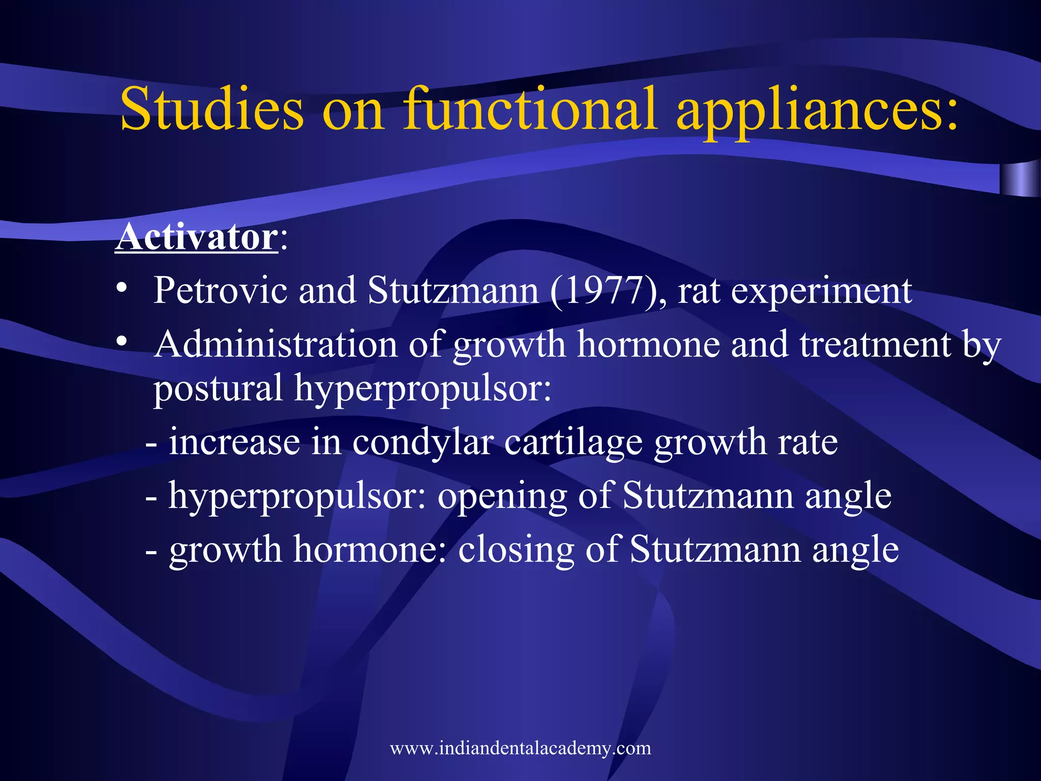 Studies on functional appliances:
Activator:
• Petrovic and Stutzmann (1977), rat experiment
• Administration of growth hormone and treatment by
postural hyperpropulsor:
- increase in condylar cartilage growth rate
- hyperpropulsor: opening of Stutzmann angle
- growth hormone: closing of Stutzmann angle

www.indiandentalacademy.com

 