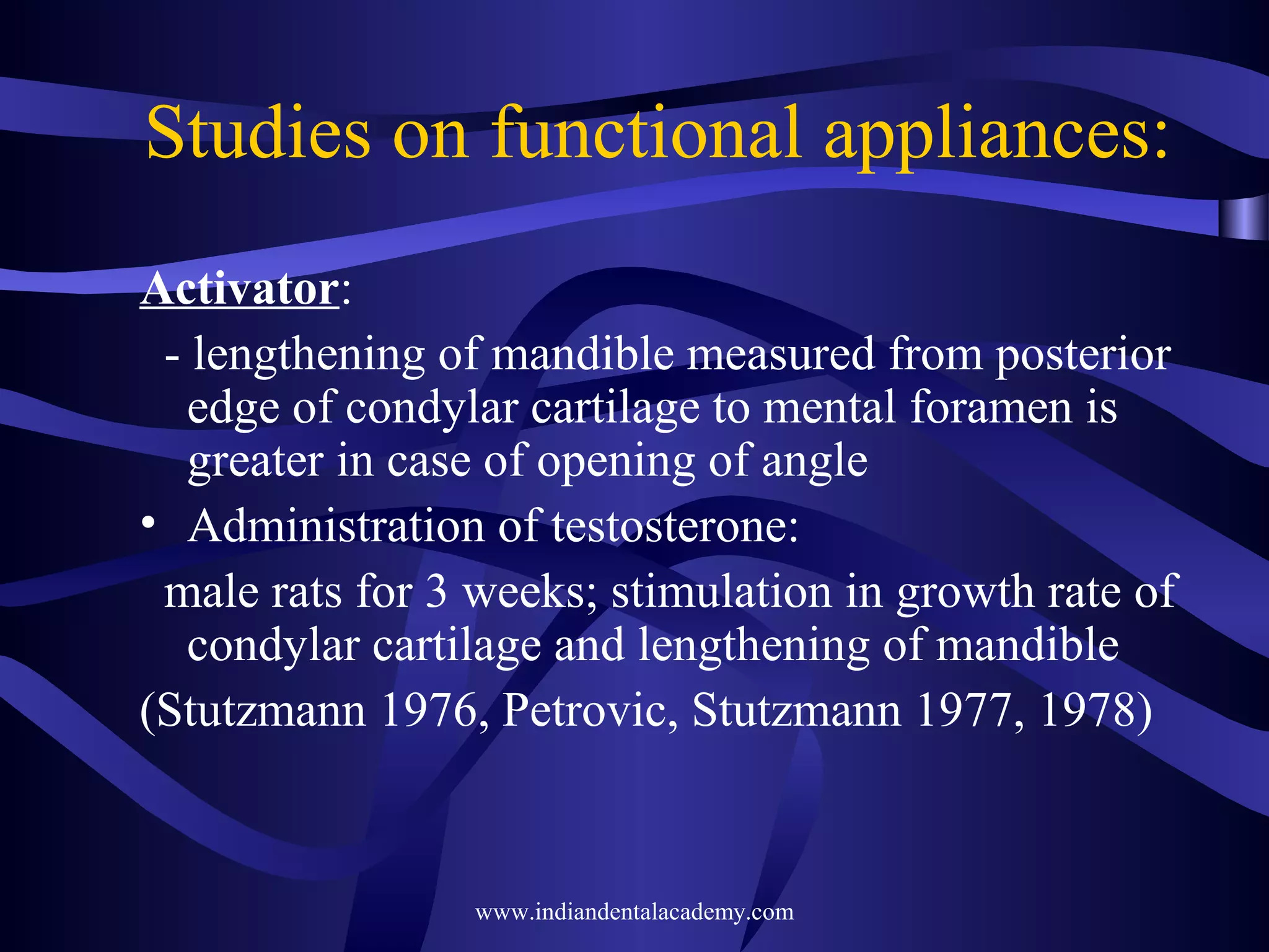 Studies on functional appliances:
Activator:
- lengthening of mandible measured from posterior
edge of condylar cartilage to mental foramen is
greater in case of opening of angle
• Administration of testosterone:
male rats for 3 weeks; stimulation in growth rate of
condylar cartilage and lengthening of mandible
(Stutzmann 1976, Petrovic, Stutzmann 1977, 1978)

www.indiandentalacademy.com

 