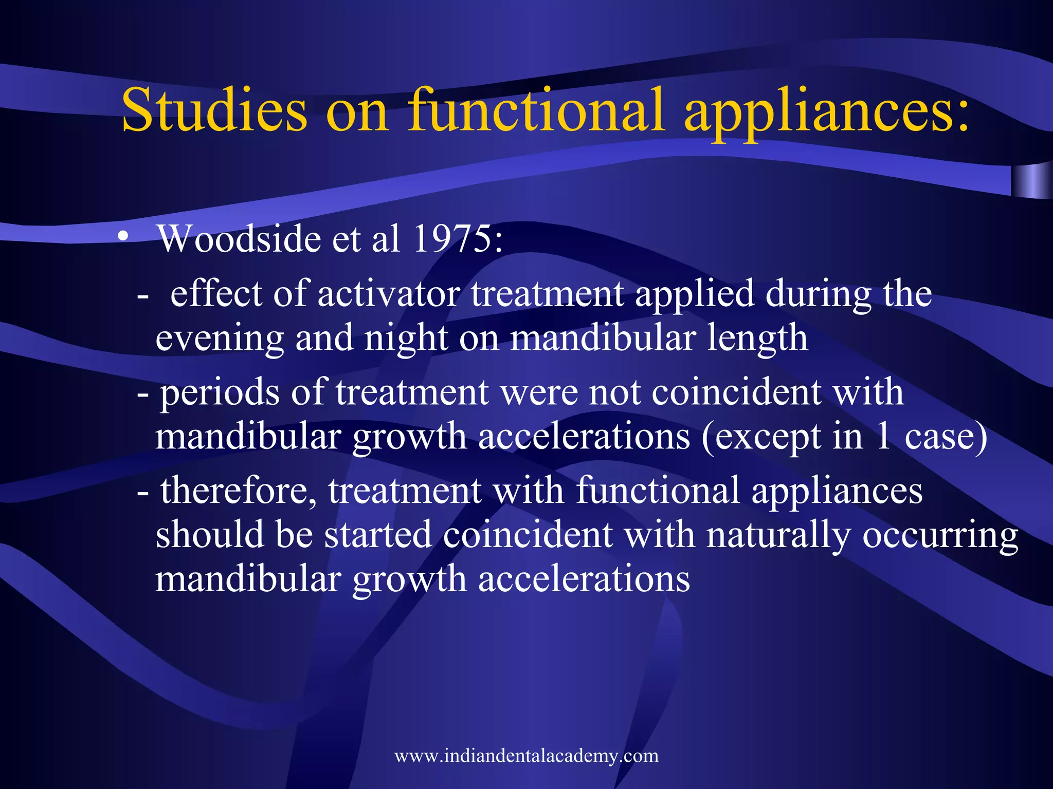 Studies on functional appliances:
• Woodside et al 1975:
- effect of activator treatment applied during the
evening and night on mandibular length
- periods of treatment were not coincident with
mandibular growth accelerations (except in 1 case)
- therefore, treatment with functional appliances
should be started coincident with naturally occurring
mandibular growth accelerations

www.indiandentalacademy.com

 