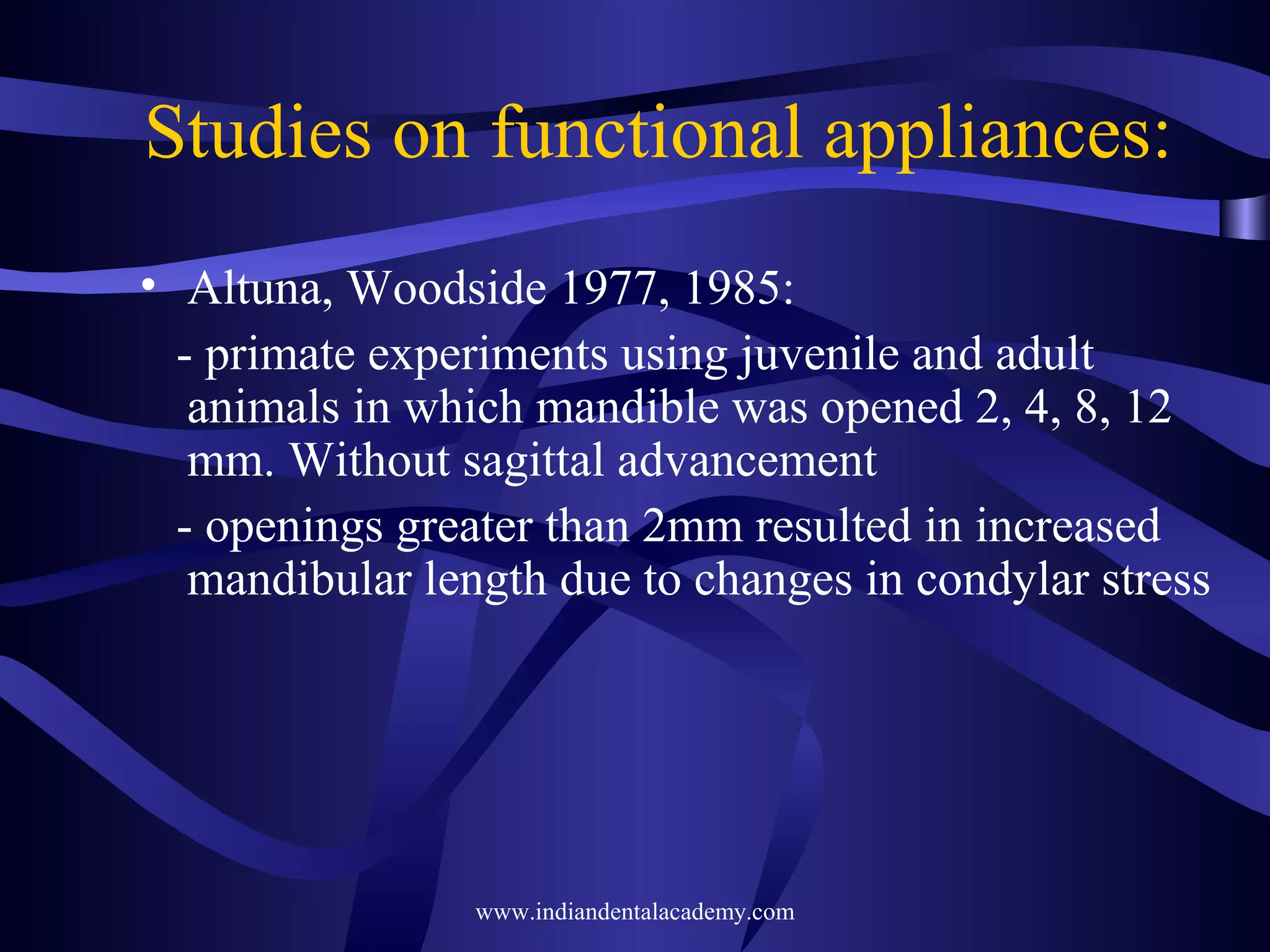 Studies on functional appliances:
• Altuna, Woodside 1977, 1985:
- primate experiments using juvenile and adult
animals in which mandible was opened 2, 4, 8, 12
mm. Without sagittal advancement
- openings greater than 2mm resulted in increased
mandibular length due to changes in condylar stress

www.indiandentalacademy.com

 