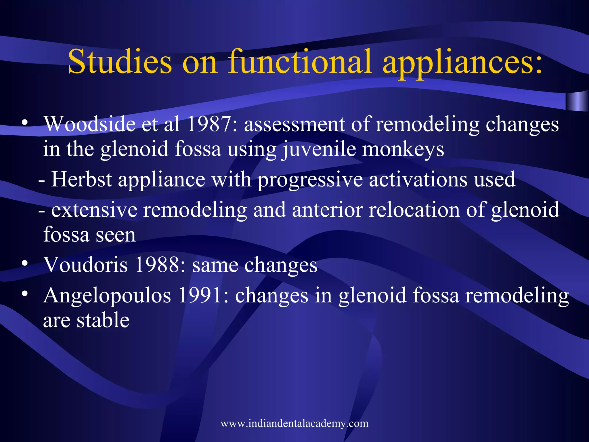 Studies on functional appliances:
• Woodside et al 1987: assessment of remodeling changes
in the glenoid fossa using juvenile monkeys
- Herbst appliance with progressive activations used
- extensive remodeling and anterior relocation of glenoid
fossa seen
• Voudoris 1988: same changes
• Angelopoulos 1991: changes in glenoid fossa remodeling
are stable

www.indiandentalacademy.com

 