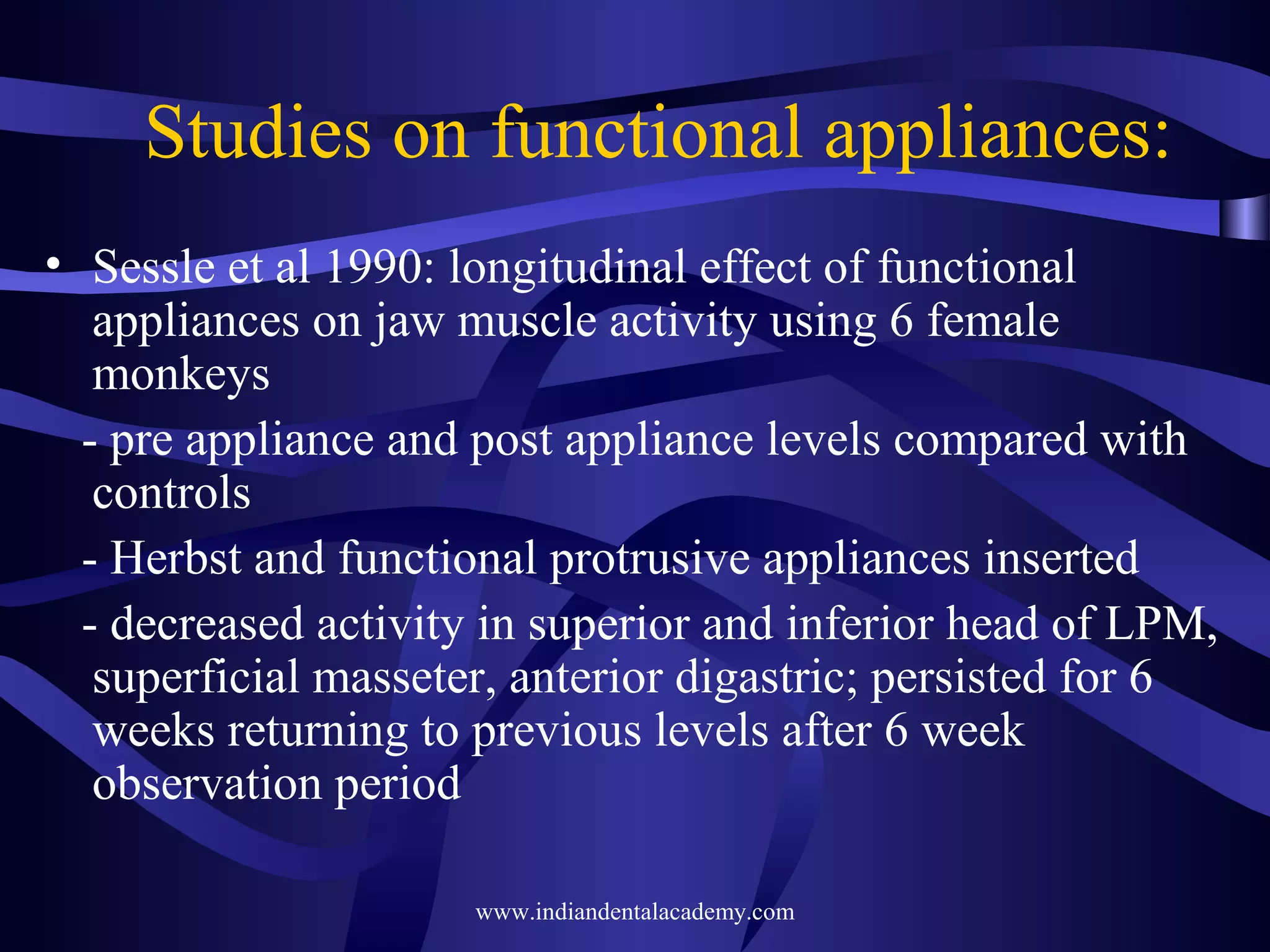 Studies on functional appliances:
• Sessle et al 1990: longitudinal effect of functional
appliances on jaw muscle activity using 6 female
monkeys
- pre appliance and post appliance levels compared with
controls
- Herbst and functional protrusive appliances inserted
- decreased activity in superior and inferior head of LPM,
superficial masseter, anterior digastric; persisted for 6
weeks returning to previous levels after 6 week
observation period
www.indiandentalacademy.com

 