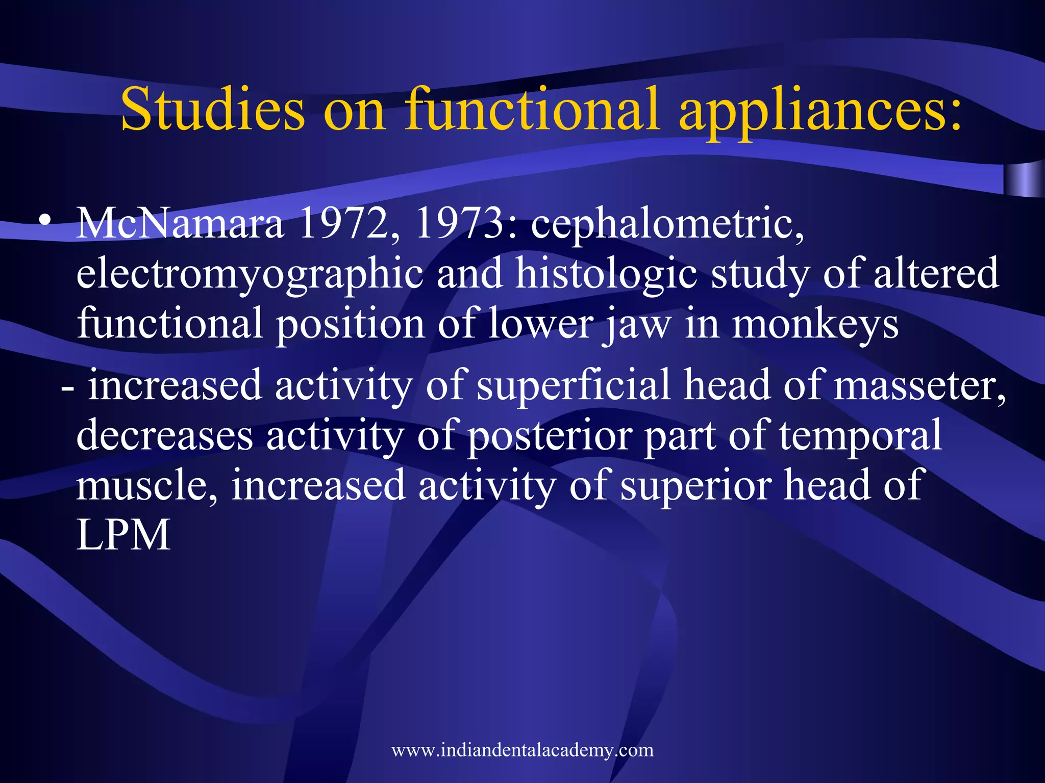 Studies on functional appliances:
• McNamara 1972, 1973: cephalometric,
electromyographic and histologic study of altered
functional position of lower jaw in monkeys
- increased activity of superficial head of masseter,
decreases activity of posterior part of temporal
muscle, increased activity of superior head of
LPM

www.indiandentalacademy.com

 