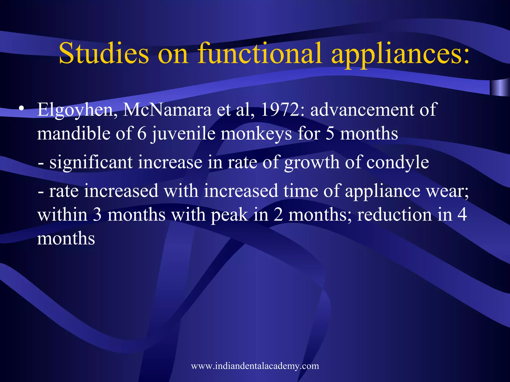 Studies on functional appliances:
• Elgoyhen, McNamara et al, 1972: advancement of
mandible of 6 juvenile monkeys for 5 months
- significant increase in rate of growth of condyle
- rate increased with increased time of appliance wear;
within 3 months with peak in 2 months; reduction in 4
months

www.indiandentalacademy.com

 