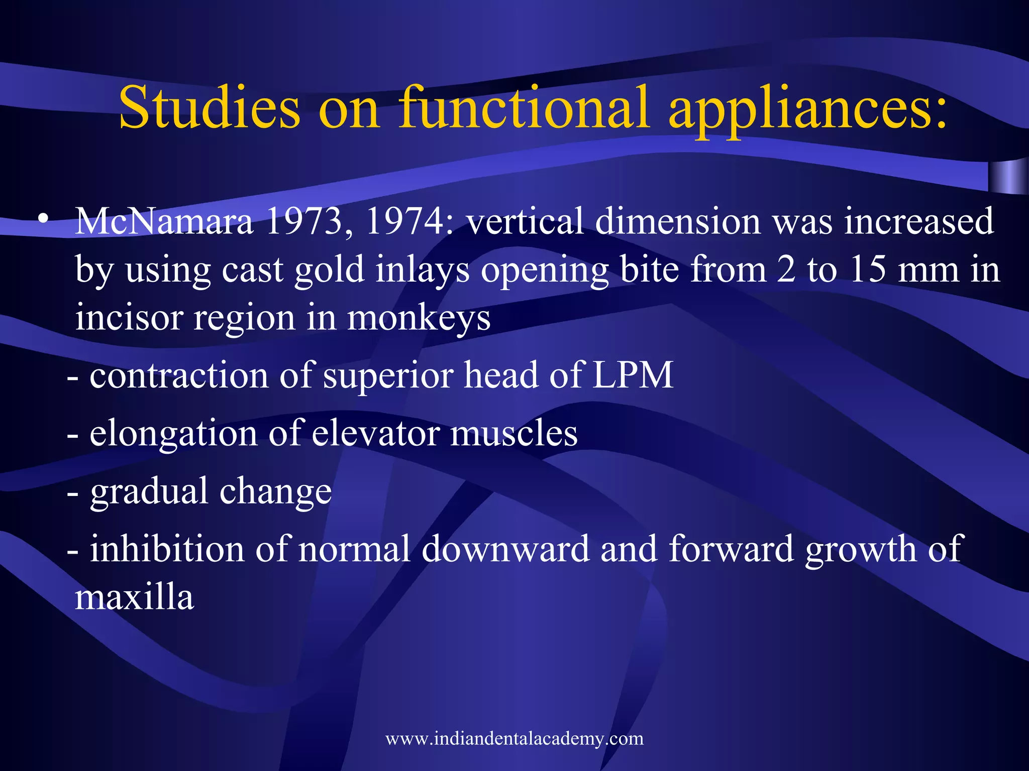 Studies on functional appliances:
• McNamara 1973, 1974: vertical dimension was increased
by using cast gold inlays opening bite from 2 to 15 mm in
incisor region in monkeys
- contraction of superior head of LPM
- elongation of elevator muscles
- gradual change
- inhibition of normal downward and forward growth of
maxilla

www.indiandentalacademy.com

 